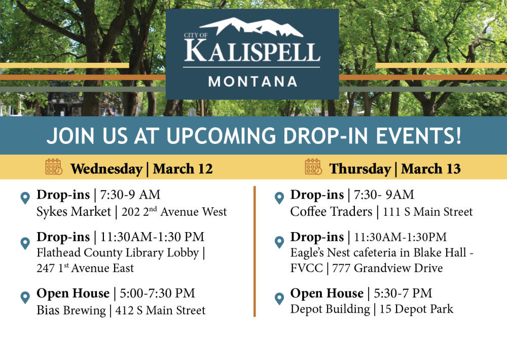 Upcoming events announcement. The text reads: Wednesday | March 12  Drop-In Sessions  7:30 - 9 AM | Sykes Market | 202 2nd Avenue West  Drop-In Sessions/Small Group Conversations  11:30 AM - 1:30 PM | Flathead County Library Lobby | 247 1st Avenue East  Wednesday Open House  5:00 - 7:30 PM | Bias Brewing | 412 S Main Street    Thursday | March 13  Drop-in Sessions  7:30 - 9 AM | Coffee Traders | 111 S Main Street   Drop-In Sessions/Small Group Conversations  11:30 AM - 1:30 PM | Eagle’s Nest Cafeteria in Blake Hall - Flathead Valley Community College | 777 Grandview Drive   Thursday Open House  5:30 - 7 PM | Depot Building | 15 Depot Park   